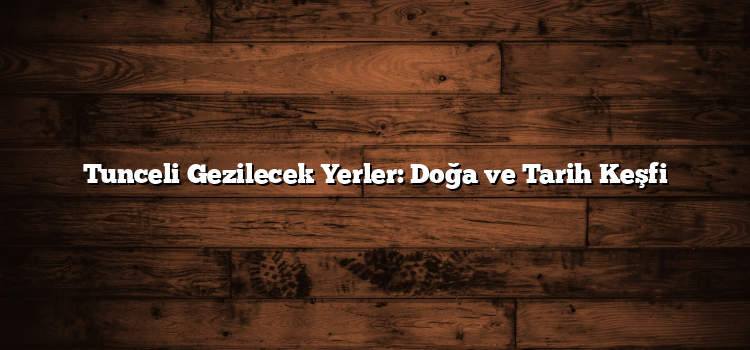 Tunceli Gezilecek Yerler: Doğa ve Tarih Keşfi