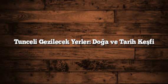 Tunceli Gezilecek Yerler: Doğa ve Tarih Keşfi