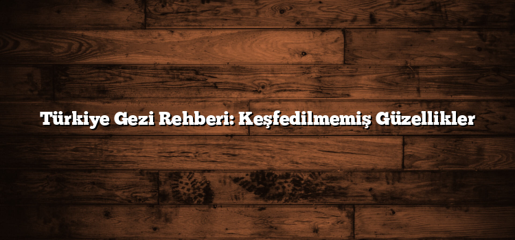 Türkiye Gezi Rehberi: Keşfedilmemiş Güzellikler