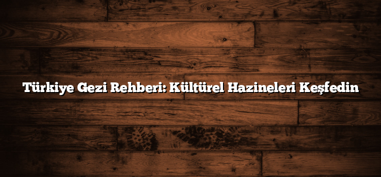 Türkiye Gezi Rehberi: Kültürel Hazineleri Keşfedin