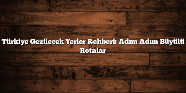 Türkiye Gezilecek Yerler Rehberi: Adım Adım Büyülü Rotalar