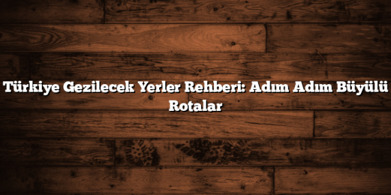 Türkiye Gezilecek Yerler Rehberi: Adım Adım Büyülü Rotalar