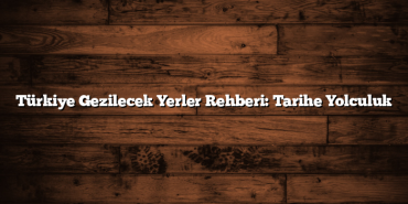 Türkiye Gezilecek Yerler Rehberi: Tarihe Yolculuk
