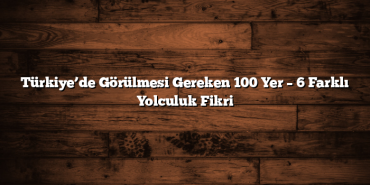 Türkiye’de Görülmesi Gereken 100 Yer – 6 Farklı Yolculuk Fikri