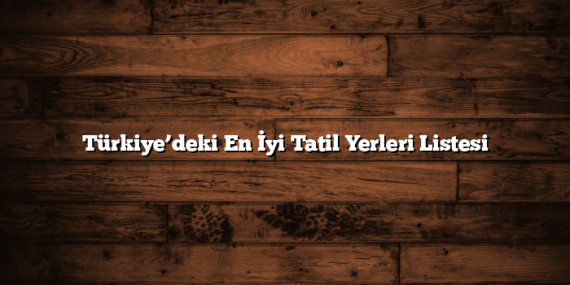 Türkiye’deki En İyi Tatil Yerleri Listesi