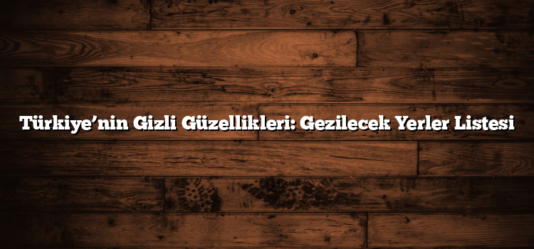 Türkiye’nin Gizli Güzellikleri: Gezilecek Yerler Listesi