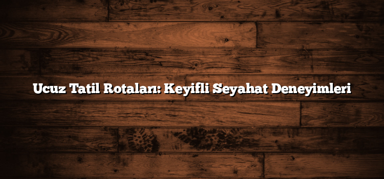 Ucuz Tatil Rotaları: Keyifli Seyahat Deneyimleri