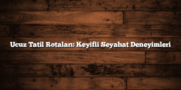 Ucuz Tatil Rotaları: Keyifli Seyahat Deneyimleri