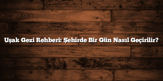 Uşak Gezi Rehberi: Şehirde Bir Gün Nasıl Geçirilir?