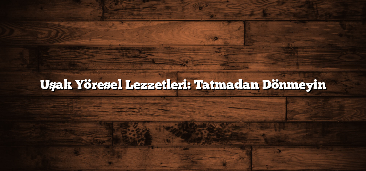 Uşak Yöresel Lezzetleri: Tatmadan Dönmeyin
