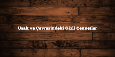 Uşak ve Çevresindeki Gizli Cennetler