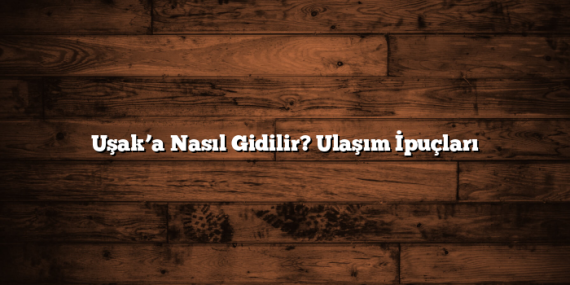 Uşak’a Nasıl Gidilir? Ulaşım İpuçları
