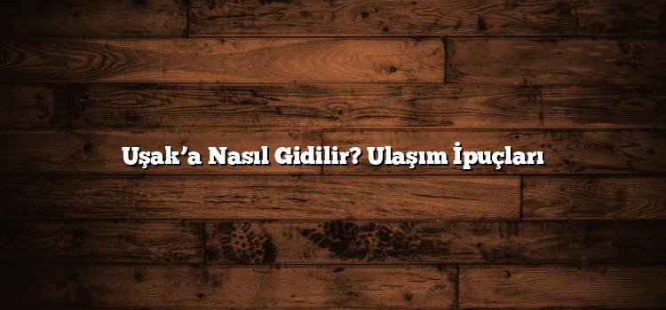 Uşak’a Nasıl Gidilir? Ulaşım İpuçları
