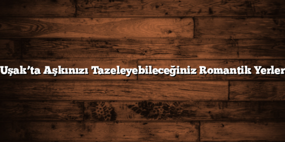 Uşak’ta Aşkınızı Tazeleyebileceğiniz Romantik Yerler