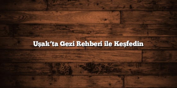 Uşak’ta Gezi Rehberi ile Keşfedin