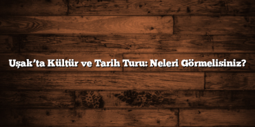Uşak’ta Kültür ve Tarih Turu: Neleri Görmelisiniz?