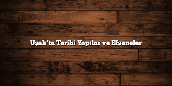 Uşak’ta Tarihi Yapılar ve Efsaneler