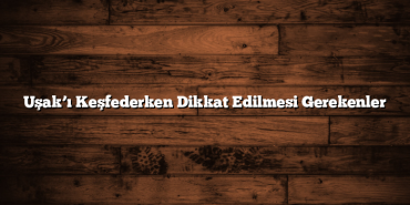 Uşak’ı Keşfederken Dikkat Edilmesi Gerekenler