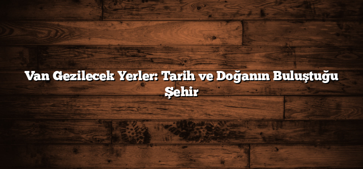 Van Gezilecek Yerler: Tarih ve Doğanın Buluştuğu Şehir
