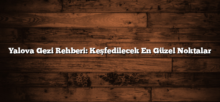 Yalova Gezi Rehberi: Keşfedilecek En Güzel Noktalar