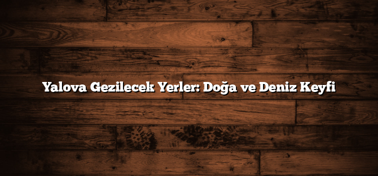 Yalova Gezilecek Yerler: Doğa ve Deniz Keyfi