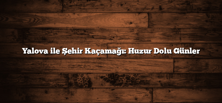 Yalova ile Şehir Kaçamağı: Huzur Dolu Günler
