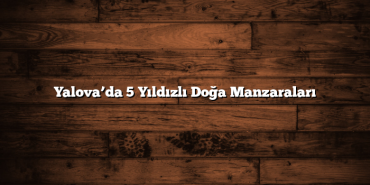 Yalova’da 5 Yıldızlı Doğa Manzaraları