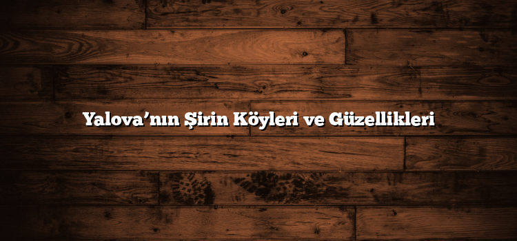 Yalova’nın Şirin Köyleri ve Güzellikleri