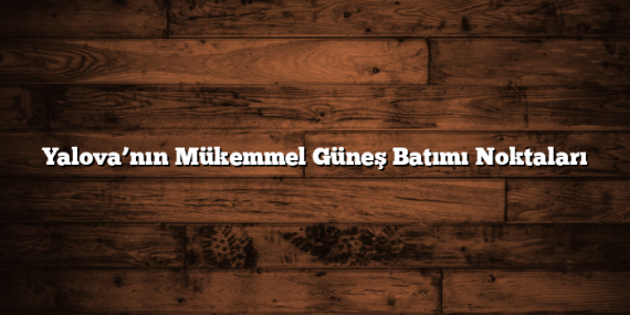 Yalova’nın Mükemmel Güneş Batımı Noktaları