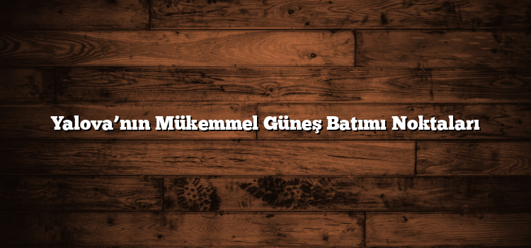 Yalova’nın Mükemmel Güneş Batımı Noktaları
