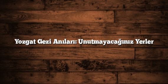 Yozgat Gezi Anıları: Unutmayacağınız Yerler