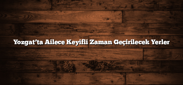 Yozgat’ta Ailece Keyifli Zaman Geçirilecek Yerler