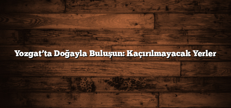 Yozgat’ta Doğayla Buluşun: Kaçırılmayacak Yerler