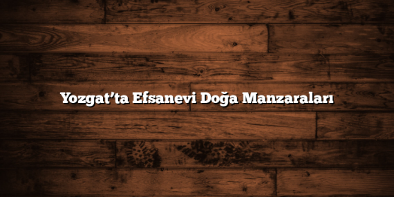 Yozgat’ta Efsanevi Doğa Manzaraları
