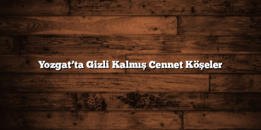 Yozgat’ta Gizli Kalmış Cennet Köşeler