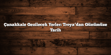 Çanakkale Gezilecek Yerler: Troya’dan Günümüze Tarih