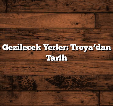 Çanakkale Gezilecek Yerler: Troya’dan Günümüze Tarih