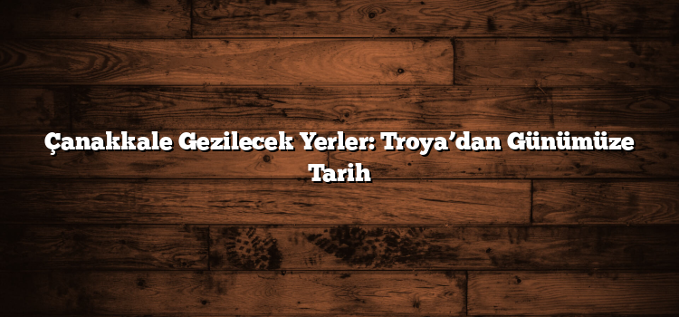 Çanakkale Gezilecek Yerler: Troya’dan Günümüze Tarih