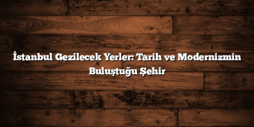 İstanbul Gezilecek Yerler: Tarih ve Modernizmin Buluştuğu Şehir