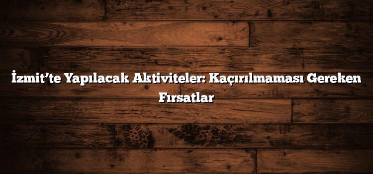 İzmit’te Yapılacak Aktiviteler: Kaçırılmaması Gereken Fırsatlar