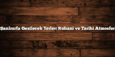 Şanlıurfa Gezilecek Yerler: Ruhani ve Tarihi Atmosfer