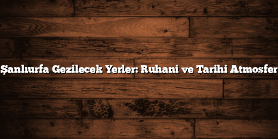 Şanlıurfa Gezilecek Yerler: Ruhani ve Tarihi Atmosfer