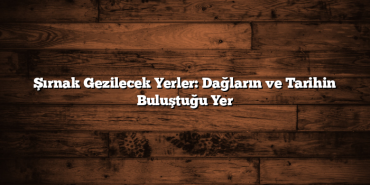 Şırnak Gezilecek Yerler: Dağların ve Tarihin Buluştuğu Yer