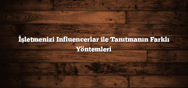 İşletmenizi Influencerlar ile Tanıtmanın Farklı Yöntemleri