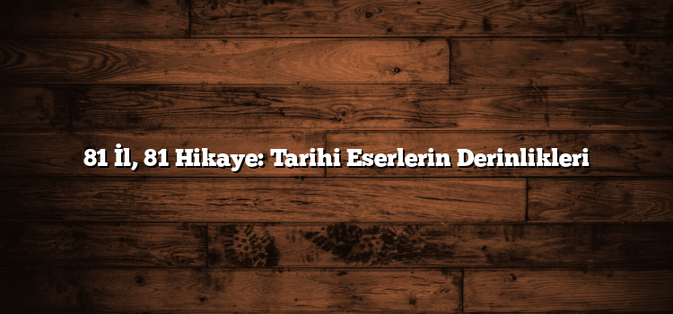 81 İl, 81 Hikaye: Tarihi Eserlerin Derinlikleri
