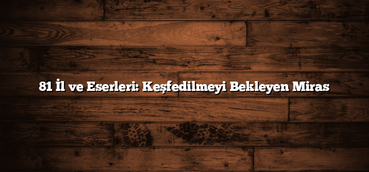 81 İl ve Eserleri: Keşfedilmeyi Bekleyen Miras