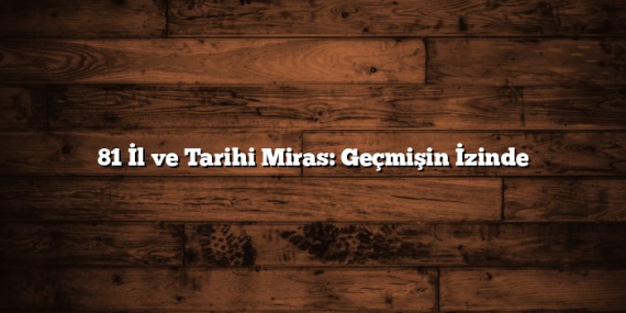 81 İl ve Tarihi Miras: Geçmişin İzinde