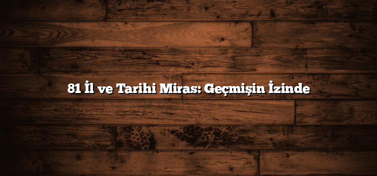 81 İl ve Tarihi Miras: Geçmişin İzinde