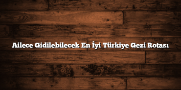 Ailece Gidilebilecek En İyi Türkiye Gezi Rotası