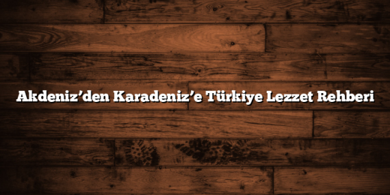 Akdeniz’den Karadeniz’e Türkiye Lezzet Rehberi